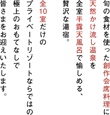 旬の食材を使った創作会席料理に天然かけ流しにごり湯を全室半露天風呂で愉しめる、贅沢な湯宿。全10室だけのプライベートリゾートならではの極上のおもてなしで皆さまをお迎えいたします。